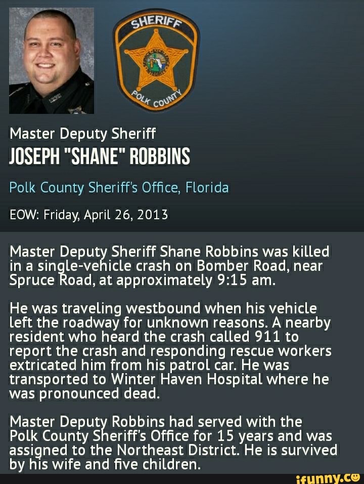 Master Deputy Sheriff
JOSEPH "SHANE" ROBBINS
Polk County Sheriff's Office, Florida
EOW: Friday, April 26, 2013
Master Deputy Sheriff Shane Robbins was killed in a single-vehicle crash on Bomber Road, near
Spruce Road, at approximately am.
He was traveling westbound when his vehicle left the roadway for unknown reasons. A nearby resident who heard the crash called 911 to report the crash and responding rescue workers extricated him from his patrol car. He was transported to Winter Haven Hospital where he was pronounced dead.
Master Deputy Robbins had served with the
Polk County Sheriff's Office for 15 years and was assigned to the Northeast District. He is survived by his wife and five children.