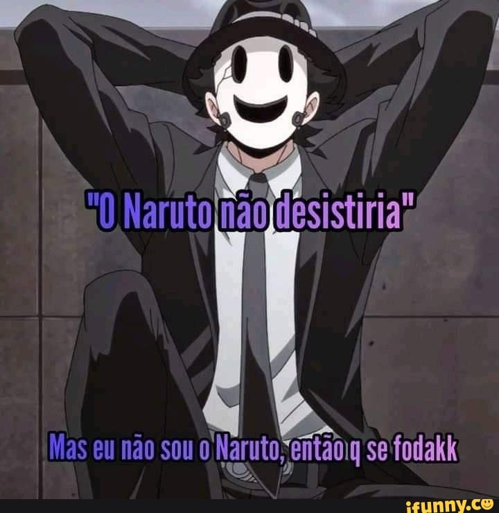 Naruto não ldesistiria"
Mas eu não sou Naruto entaoig se fodakk