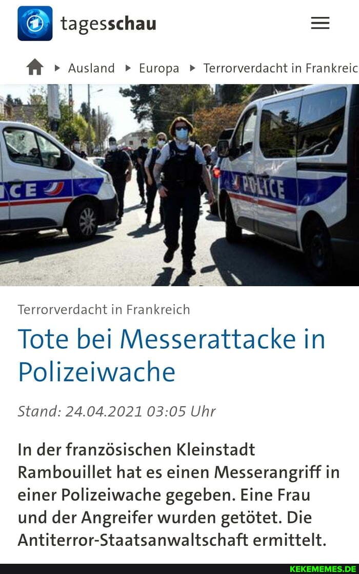 tagesschau
Ausland Europa " Terrorverdacht in Frankreic
Terrorverdacht in Frankreich
Tote bei Messerattacke in
Polizeiwache
Stand: 24.04.2021 Uhr
In der französischen Kleinstadt
Rambouillet hat es einen Messerangriff in einer Polizeiwache gegeben. Eine Frau und der Angreifer wurden getötet. Die
Antiterror-Staatsanwaltschaft ermittelt.