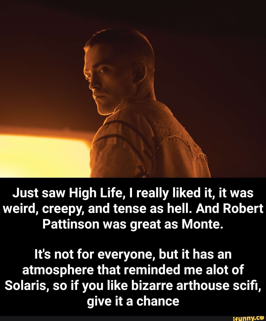 Just saw High Life, I really liked it, it was
weird, creepy, and tense as hell. And Robert
Pattinson was great as Monte.
\
It's not for everyone, but it has an
atmosphere that reminded me alot of
Solaris, so if you like bizarre arthouse scifl,
give it a chance - It's not for everyone, but it has an atmosphere that reminded me alot of Solaris, so if you like bizarre arthouse scifi, give it a chance