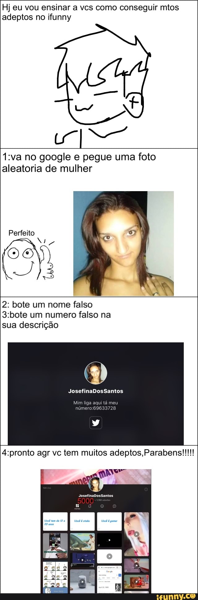 Hj eu vou ensinar a vcs como conseguir mtos
adeptos no ifunny
I
1:va no google e pegue uma foto
aleatoria de mulher
2: bote um nome falso
3:bote um numero falso na
sua descrição