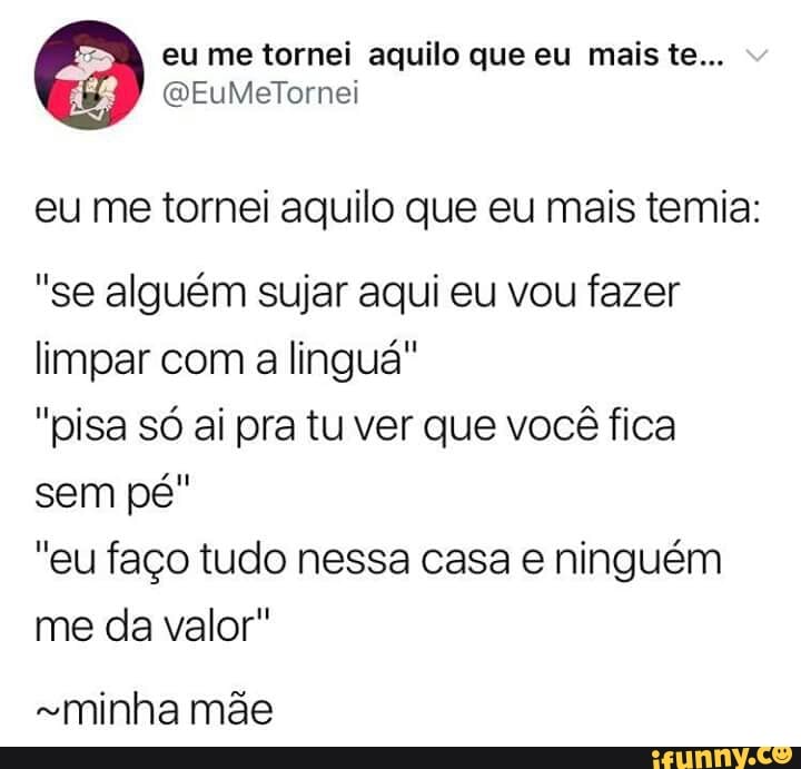 eu me tornei aquilo que eu mais temia:
"se alguém sujar aqui eu vou fazer
limpar com a lingua"
"pisa só ai pra tu ver que você fica
sem pé"
"eu faço tudo nessa casa e ninguém
me da valor"