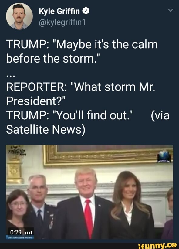 TRUMP: &quot;Maybe it&#39;s the calm before the storm.&quot; REPORTER: &quot;What storm Mr.  President?&quot; TRUMP: &quot;You&#39;ll ﬁnd out.&quot; (via Satellite News) - )