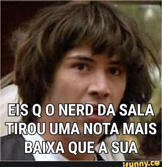 NERD DA
SALA!
TIROU UMA NOTA MAIS BAKA