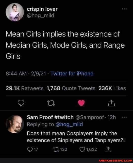 @ erispin lover
@hog
Mean Girls implies the existence of
Median Girls, Mode Girls, and Range
Girls
:44 AM - - Twitter for iPhone
29.1K Retweels 1,768 Quote Tweets 236K Likes
ty
Sam Proof #twitch @Sampreat -
Replying to @hog_mild
Does that mean Cosplayers imply the existence of Sinplayers and Tangleyers?!
11132