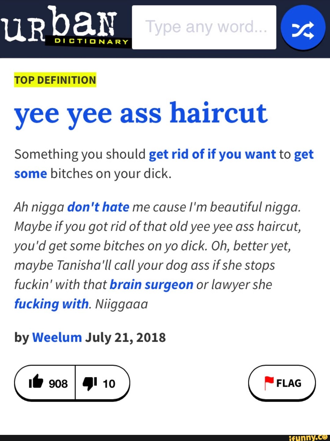 urban
TOP DEFINITION yee yee ass haircut
Something you should get rid of if you want to get some bitches on your dick.
Ah nigga don't hate me cause I'm beautiful nigga.
Maybe if you got rid of that old yee yee ass haircut, you'd get some bitches on yo dick. Oh, better yet, maybe Tanisha'll call your dog ass if she stops fuckin' with that brain surgeon or lawyer she fucking with. Niiggaaa
by Weelum July 21, 2018