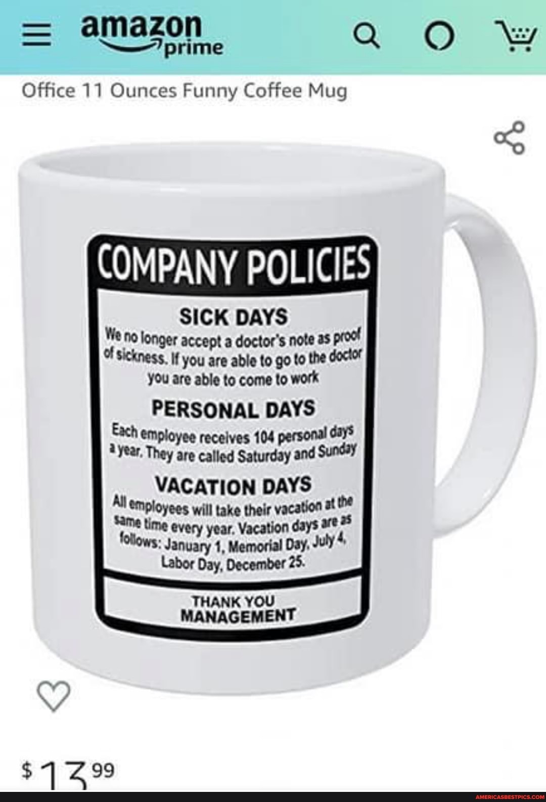 = amazon prime ww
--7 prime
Office 11 Ounces Funny Coffee Mug
COMPANY POLICIES
SICK DAYS We no longer accept a doctor's note as proo!
Of sickness. If you are able to go to the doctor you are able to come to work
PERSONAL DAYS
Each employee recelves 104 personal day$ year, They are called Saturday and Sunday
VACATION DAYS me wil take tion me tion folows: al Day, July 4
Labor Day, December 25.
THANK YOU MANAGEMENT
GS
$499