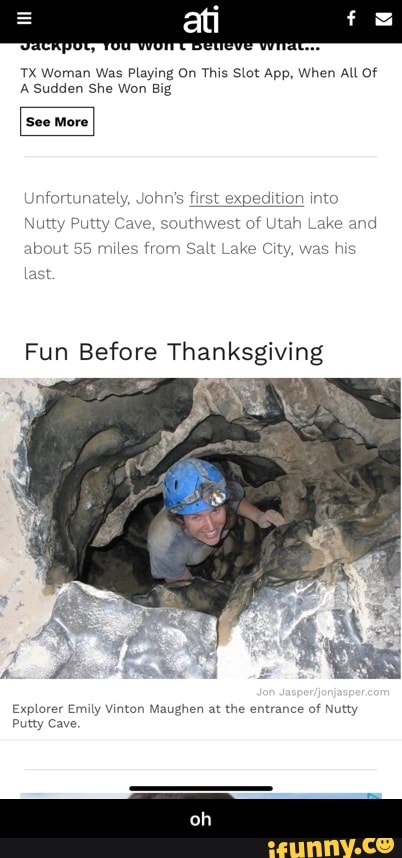 atti
TX Woman Was Playing On This Slot App, When All Of
A Sudden She Won Big
'See More
Unfortunately, Johr
first expedition into t of Utah Lake ar
Nutty Putty Cave, sout!
about 55 miles fror vas his
Fun Before Thanksgiving
last
Explorer Emily Vinton Maughen at the entrance of Nutty
Putty Cave.
oh - oh