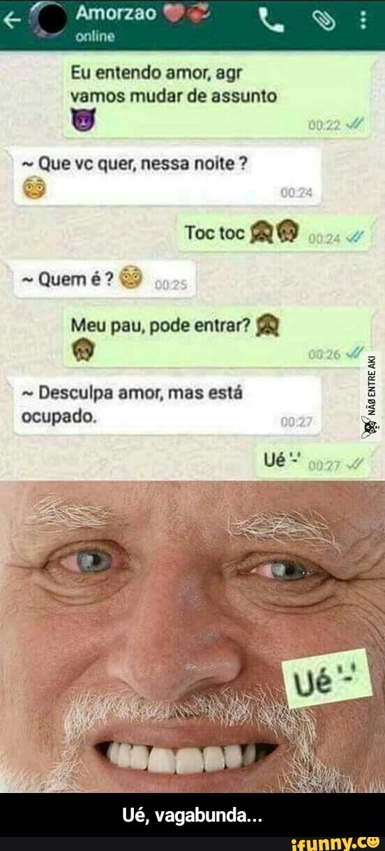 Eu entendo amor, agr
vamos mudar de assunto
y
Que vc quer, nessa noite Toctoc MO
Meu pau, pode entrar? 8
não
ENTRE
Desculpa amor, mas esta
ocupado. - Ué, vagabunda...