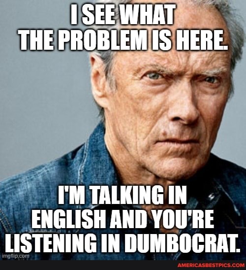 SEE WHAT THE PROBLEM IS HERE.
I'M TALKING IN ENGLISH AND YOU'RE LISTENING IN DUMBOCRAT.