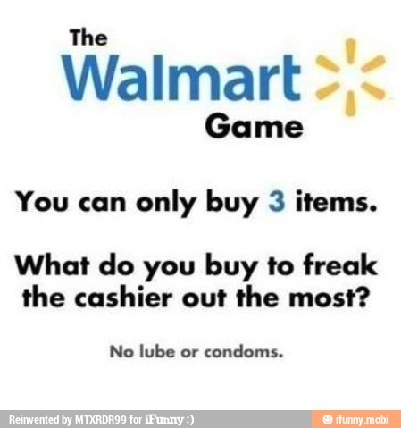 The
Walmart
Game
You can
only buy 3 items.
What do you buy to freak
the cashier out the most?
No lube or
condoms.