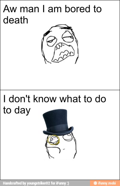 Aw man I am bored to
death
I don't know what to do
to day