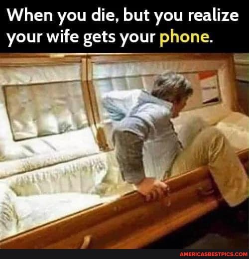 When you die, but you realize your Your wife gets your yourphone, phone.