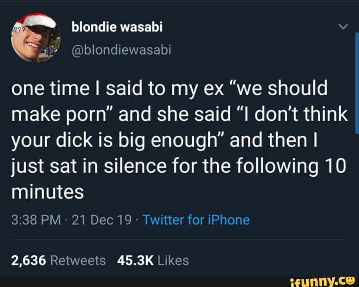 blondie wasabi Vv
E
@blondiewasabi
one time I said to my ex "we should
make porn" and she said "I don't think
your dick is big enough" and then I
just sat in silence for the following 10
minutes
3:38 PM
Twitter for iPhone
2,636 Retweets 45.3K Likes