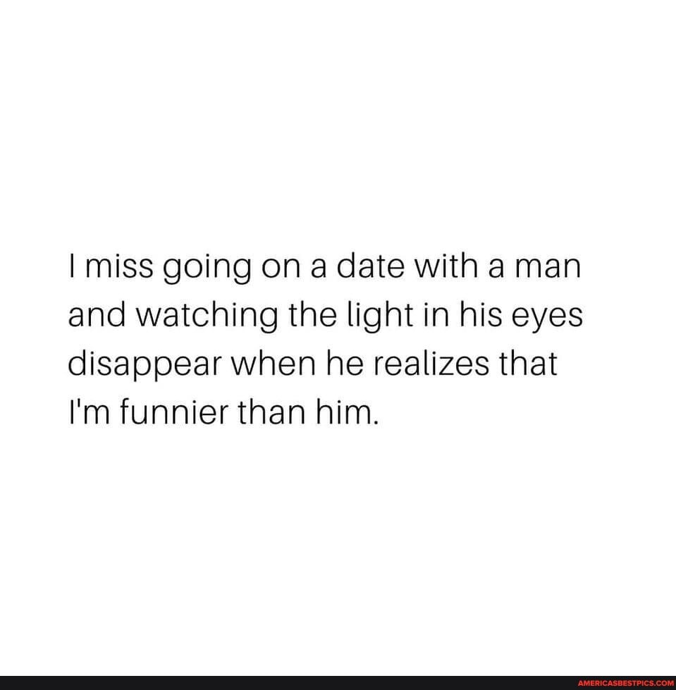 I miss going on a date with a man and watching the light in his eyes disappear when he realizes that
I'm funnier than him.