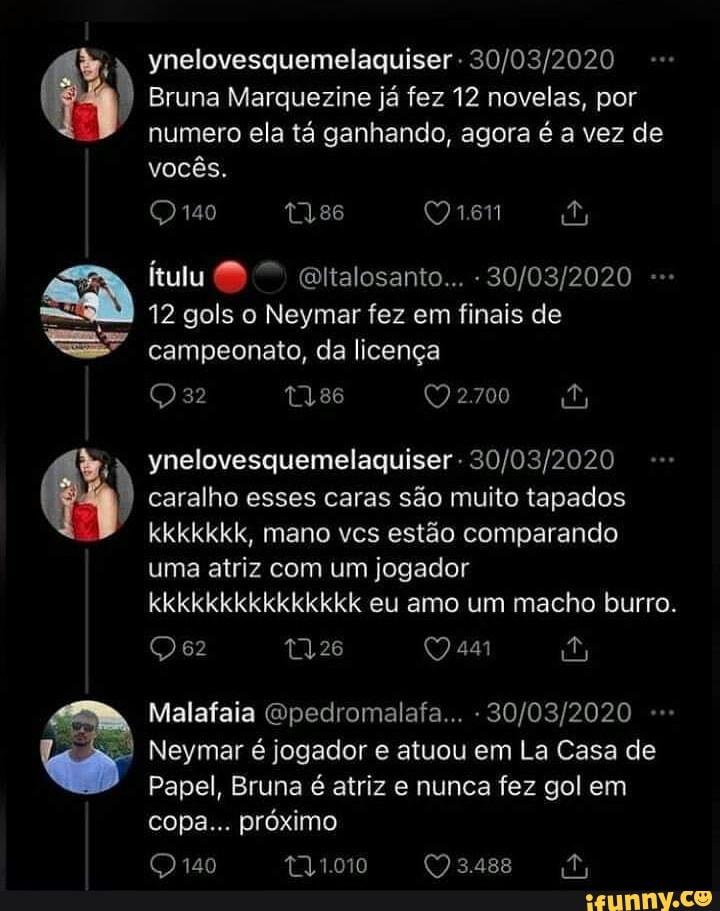 ynelovesquemelaquiser -
Bruna Marquezine já fez 12 novelas, por numero ela tá ganhando, agora é a vez de vocês.
140
itulu Qltalosanto... -
12 gols o Neymar fez em finais de campeonato, da licença
t3,86
ynelovesquemelaquiser - caralho esses caras são muito tapados kkkkkkk, mano vcs estão comparando uma atriz com um jogador kkkkkkkkkkkkkkk eu amo um macho burro.
QQe2 26 441 PA)
Malafaia Qpedromalafa... -
Neymar é jogador e atuou em La Casa de
Papel, Bruna é atriz e nunca fez gol em copa... próximo
140 t31.010 3.488