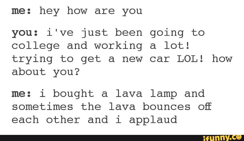 me: hey how are you
you: i've just been going to
college and working a lot!
trying to get a new car LOL! how
about you?
me: i bought a lava lamp and
sometimes the lava bounces OE
each other and i applaud