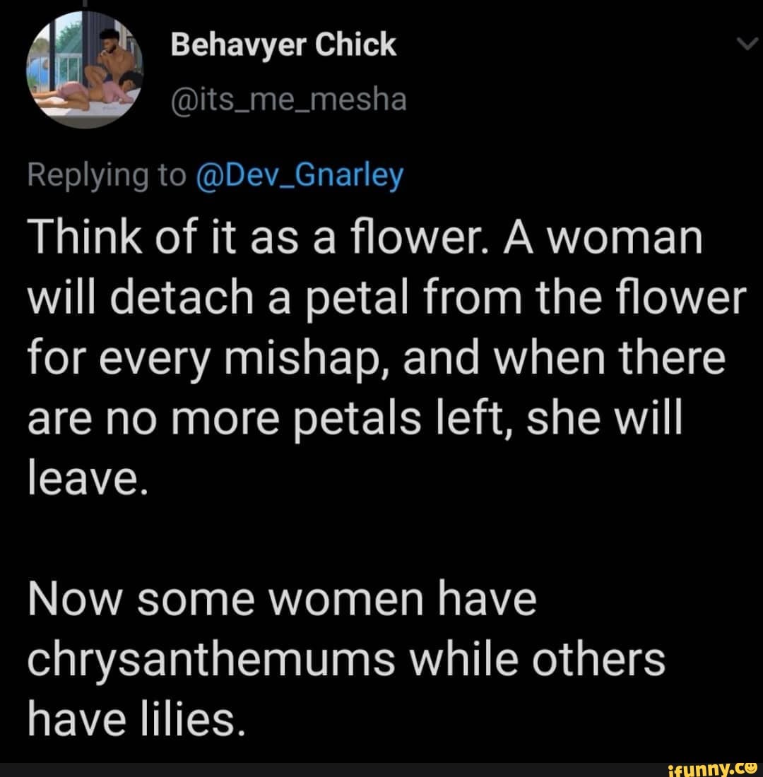 ai Behavyer Chick
Replying to @Dev_Gnarley
Think of it as a flower. A woman will detach a petal from the flower for every mishap, and when there are no more petals left, she will leave.
Now some women have chrysanthemums while others have lilies.