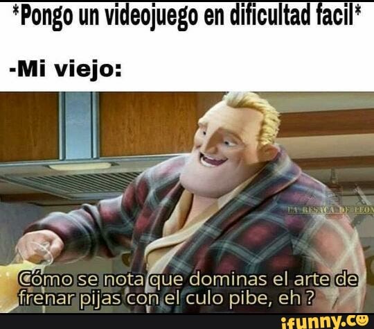 *Pongo um vi en dificultad
-Mi viejo:
dominas el artelde ir el'culo pibe, eh