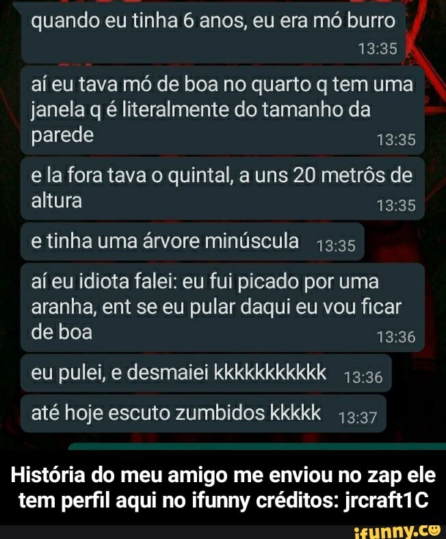 quando eu tinha 6 anos, eu era mó burro
1335
aí eu tava mó de boa no quarto q tem uma janela q é literalmente do tamanho da parede
e la fora tava o quintal, a uns 20 metrôs de altura
e tinha uma árvore minúscula
aí eu idiota falei: eu fui picado por uma aranha, ent se eu pular daqui eu vou ficar de boa
eu pulei, e desmaiei kkkkkkkkkkk
até hoje escuto zumbidos kkkkk
História do meu amigo me enviou no zap ele tem perfil aqui no ifunny créditos: jrcraft1C - História do meu amigo me enviou no zap ele tem perfil aqui no ifunny créditos: jrcraft1C