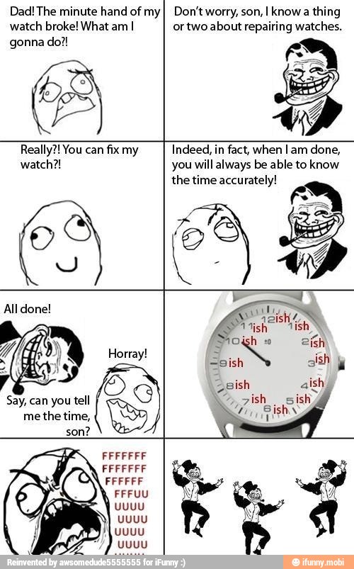 Dad! The minute hand of my
watch broke! What am I
gonna do?!
Don't worry, son, I know a thing
ortwo about repairing watches.
Really?! You can fix my
watch?!
Indeed, in fact, when Tam done,
you will always be able to know
the time accurately!
Y
Say, can you tell
me the time,
son?