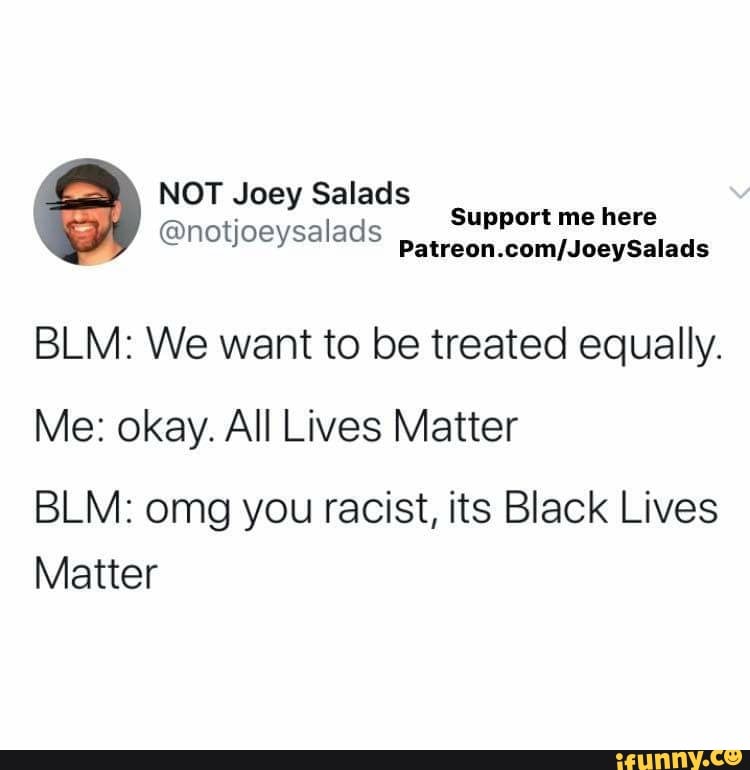 NOT Joey Salads
relaja
@notjoeysalads
Patreon.com/JoeySalads
BLM: We want to be treated equally.
Me: okay. All Lives Matter
BLM: omg you racist, its Black Lives
Matter