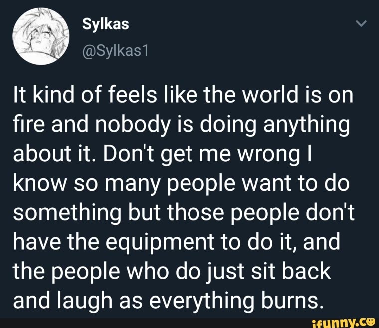 It kind of feels like the world is on
fire and nobody is doing anything
about it. Don't get me wrong I
know so many people want to do
something but those people don't
have the equipment to do it, and
the people who do just sit back
and laugh as everything burns.