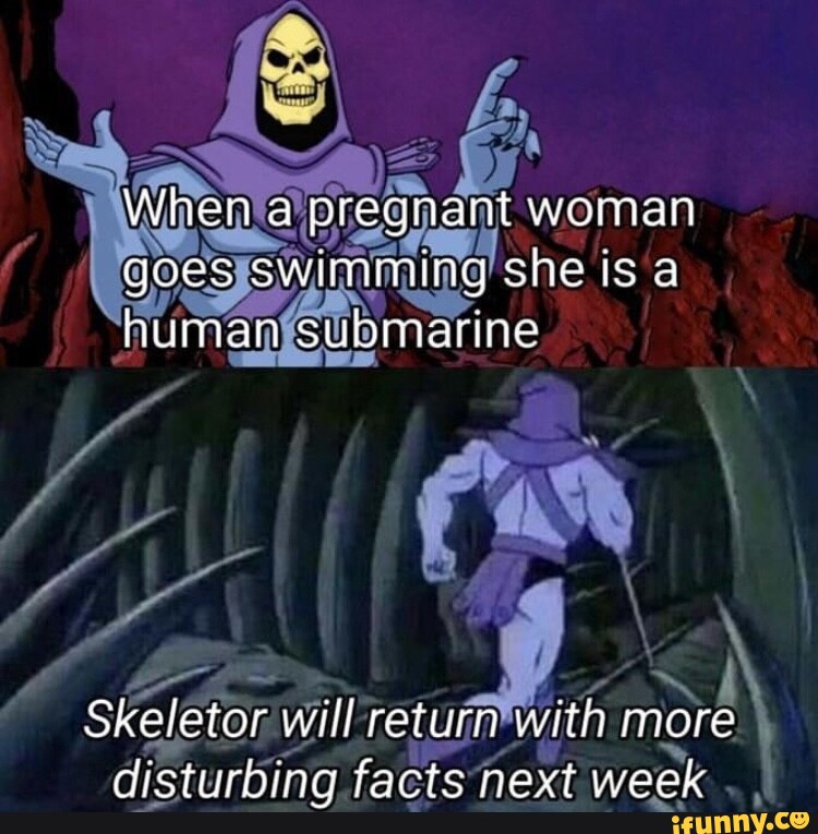 When a pregnant woman goes swimming she is a human submarine Skeletor ...