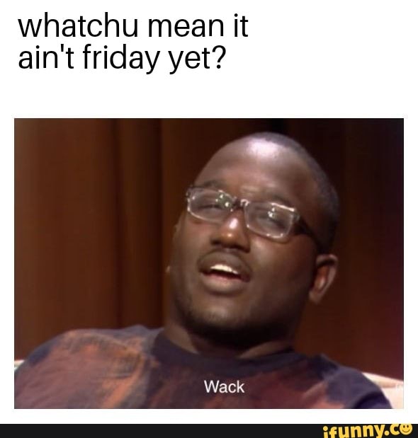 Whatchu mean it ain't friday yet? - iFunny