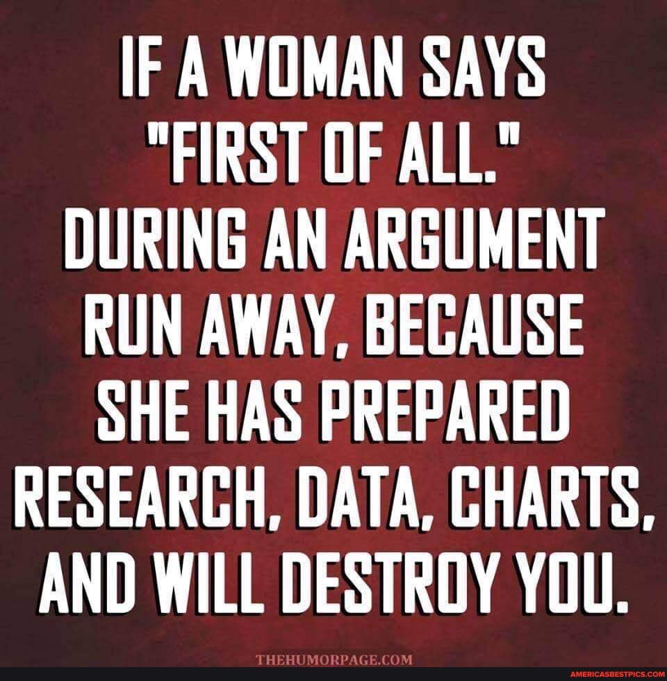 IF A WOMAN SAYS
"FIRST OF ALL."
DURING AN ARGUMENT RUN AWAY, BECAUSE SHE HAS PREPARED RESEARCH, DATA, CHARTS,
AND WILL DESTROY YOU.