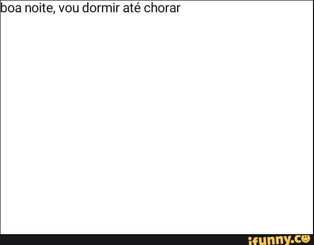boa noite, vou dormir até chorar
