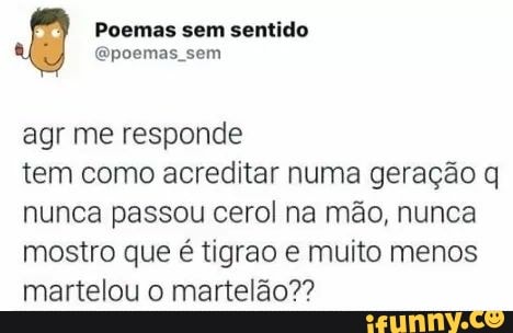 agr me responde
tem como acreditar numa geração q
nunca passou cerol na mão, nunca
mostro que é tigrao e muito menos
martelou o martelão??