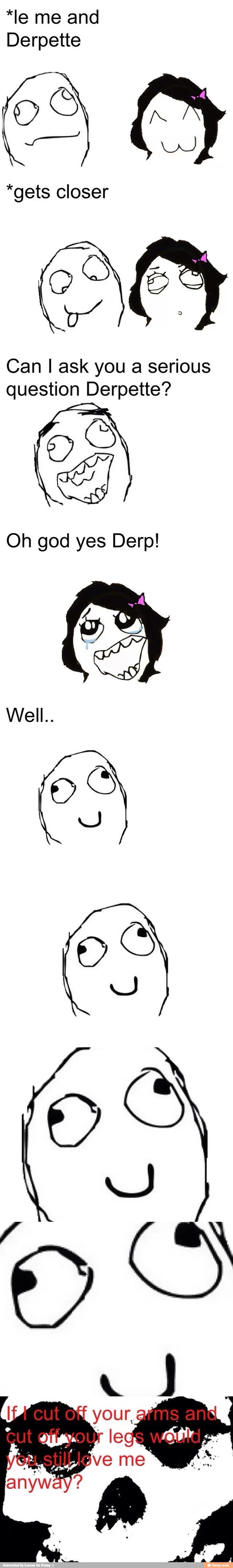 *le me and
Derpette
*gets closer
Can I ask you a serious
question Derpette?
y
Es