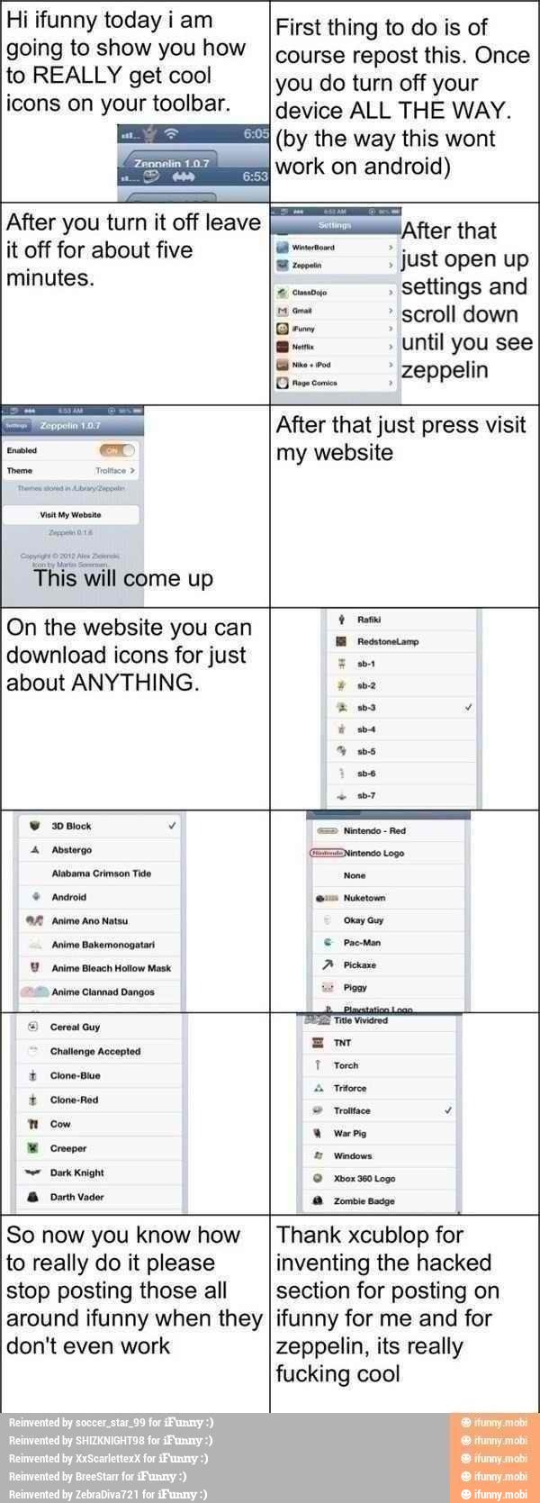 Hi ifunny today i am
going to show you how
to REALLY get cool
icons on your toolbar.
First thing to do is of
course repost this. Once
you do turn off your
device ALL THE WAY.
(by the way this wont
work on android)
After you turn it off leave
it off for about five
minutes.
E After that
Mores
Just open up toco.
settings and
scroll down
Dem
until you see
zeppelin
This will come up
After that just press visit
my website
On the website you can
download icons for just
about ANYTHING.
Abatergo
Alabama Crimson Tido
Android
Animo Ano Natsu
'Anime Bleach Hollow Mask
Anime Clannad Dangos
Challenge Accepted
Í Clone-Bluo