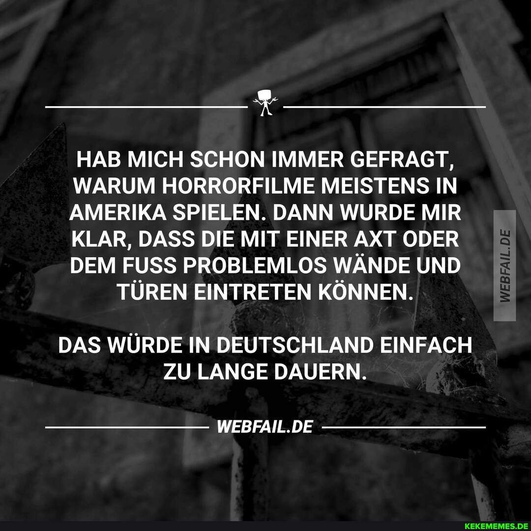 HAB MICH SCHON IMMER GEFRAGT,
WARUM HORRORFILME MEISTENS IN AMERIKA SPIELEN. DANN WURDE MIR KLAR, DASS DIE MIT EINER AXT ODER DEM FUSS PROBLEMLOS WÄNDE UND
TÜREN EINTRETEN KÖNNEN.
DAS WÜRDE IN DEUTSCHLAND EINFACH ZU LANGE DAUERN.
WEBFAIL.DE