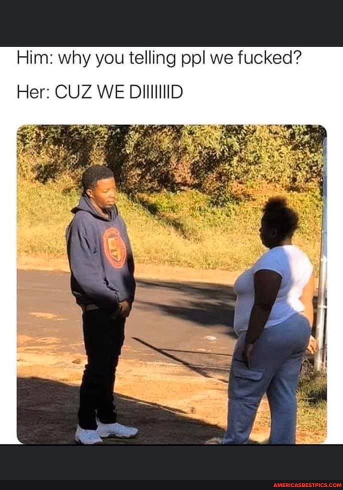 Him: why you telling pp! we fucked?
Her: CUZ WE DIIIIIIID