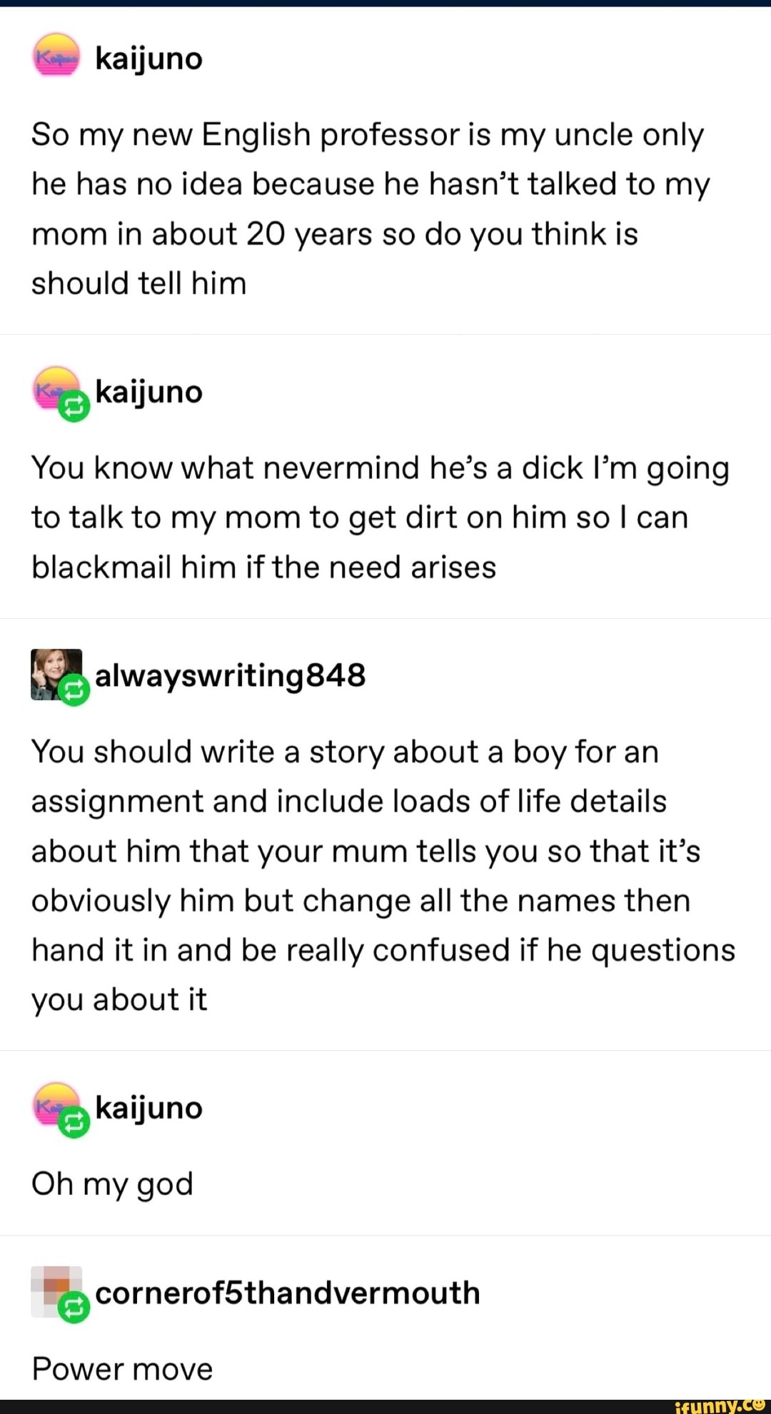 So my new English professor is my uncle only
he has no idea because he hasn't talked to my
mom in about 20 years so do you think is
should tell him
a Kaijuno
You know what nevermind he's a dick I'm going
to talk to my mom to get dirt on him so I can
blackmail him if the need arises
You should write a story about a boy for an
assignment and include loads of life details
about him that your mum tells you so that it's
obviously him but change all the names then
hand it in and be really confused if he questions
you about it
E
Oh my god
Power move