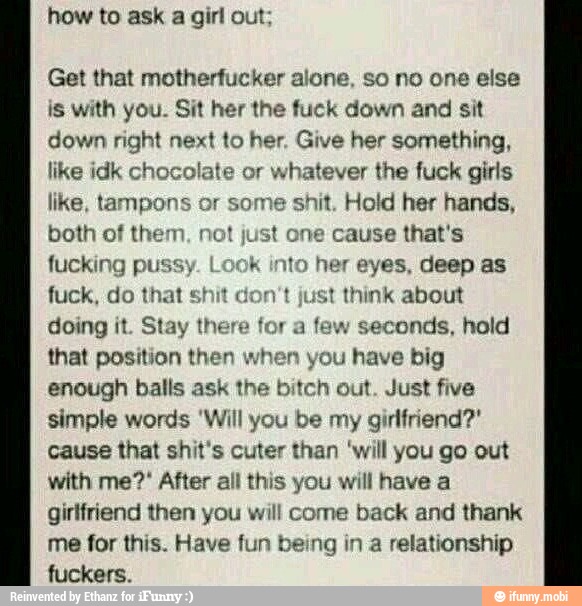how to ask a girl out;
Get that motherfucker alone, so no one else
is with you. Sit her the fuck down and sit
down right next to her. Give her something,
like idk chocolate or whatever the fuck girls
like, tampons or some shit. Hold her hands,
both of them, not just one cause that's
fucking pussy. Look into her eyes, deep as
fuck, do that shit t just think about
doing it. Stay there for a few seconds, hold
that position then vou have big
enough balls ask the bitch out. Just five
simple words 'Will you be my girlfriend?'
cause that shit's cuter than 'will you go out
with me?' After all this you will have a
girlfriend then you will come back and thank
me for this. Have fun being in a relationship
fuckers.