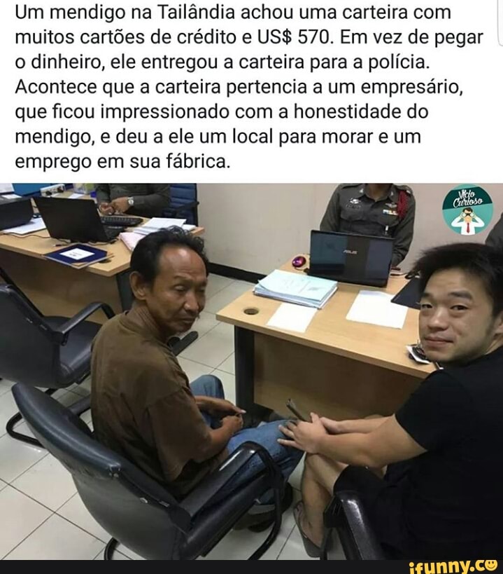 Um mendigo na Tailândia achou uma carteira com
muitos cartões de crédito e US$ 570. Em vez de pegar
o dinheiro, ele entregou a carteira para a polícia.
Acontece que a carteira pertencia a um empresário,
que ficou impressionado com a honestidade do
mendigo, e deu a ele um local para morar e um
emprego em sua fábrica.