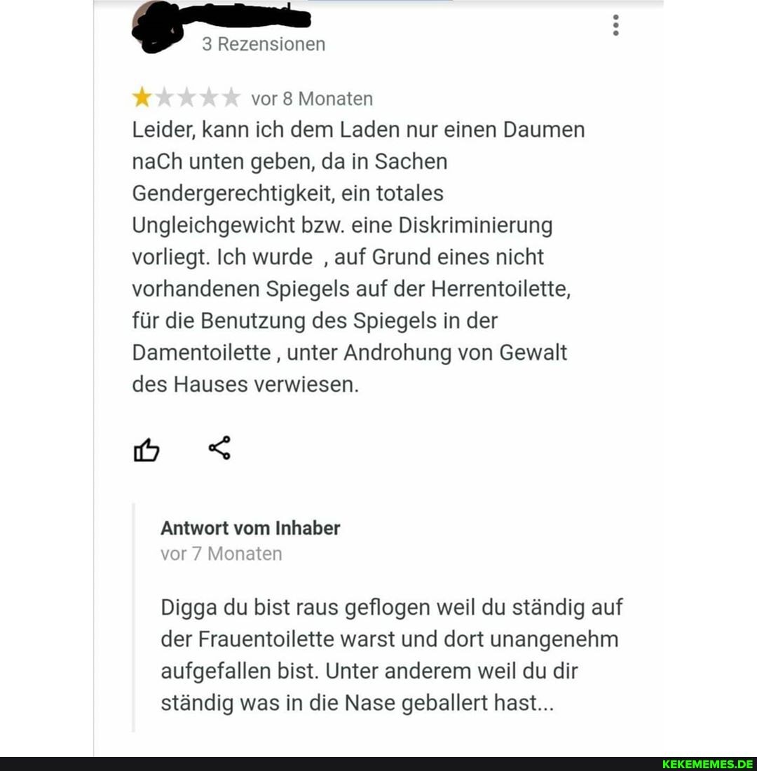 3 Rezensionen
000
vor 8 Monaten
Leider, kann ich dem Laden nur einen Daumen naCh unten geben, da in Sachen
Gendergerechtigkeit, ein totales
Ungleichgewicht bzw. eine Diskriminierung vorliegt. Ich wurde auf Grund eines nicht vorhandenen Spiegels auf der Herrentoilette, für die Benutzung des Spiegels in der
Damentoilette , unter Androhung von Gewalt des Hauses verwiesen.
Antwort vom Inhaber vor 7 Monaten
Digga du bist raus geflogen weil du ständig auf der Frauentoilette warst und dort unangenehm aufgefallen bist. Unter anderem weil du dir ständig was in die Nase geballert hast...