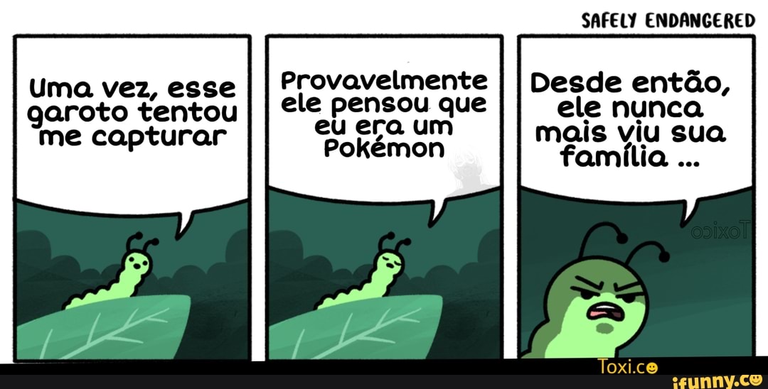 SAFELY ENDANGERED
Uma vez, esse
I I Provavelmente
I I Desde então,
garoto tentou I
I ele pensou que
II ele nunca
I
me capturar eu era um mais viu sua P Pokémon familia