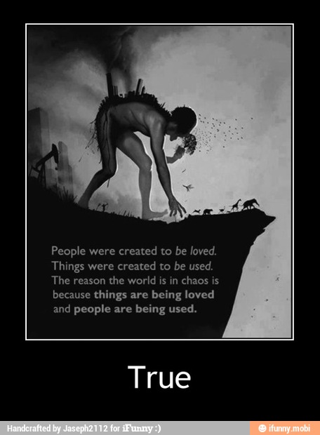 People were created to be loved.
Things were
created to be used.
The reason
the world is in chaos is
because things are being loved
and people are being used.
True - True