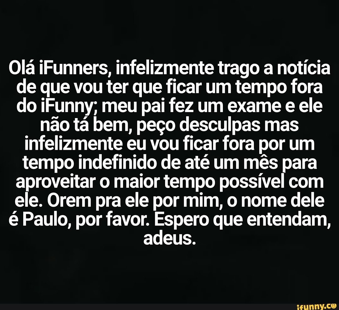 Olá iFunners, infelizmente trago a notícia
de que vou ter que ficar um tempo fora
do iFunny; meu pai fez um exame e ele
não tá bem, peço desculpas mas
infelizmente eu vou ficar fora por um
tempo indefinido de até um mês para
aproveitar o maior tempo possível com
ele. Orem pra ele por mim, o nome dele
é Paulo, por favor. Espero que entendam,
adeus.