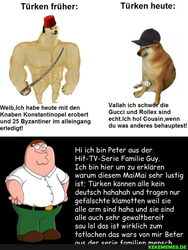 Türken früher: Türken heute:
Weib,Ich habe heute mit den Vallah ich schwöf die
Knaben Konstantinopel erobert und 25 Byzantiner im alleingang
erledigt!
echt.Ich hol Cousin wenn du was anderes behauptest!
Hi ich bin Peter aus der
Hit-TV-Serie Familie Guy.
Ich bin hier um zu erklären warum diesem MaiMai sehr lustig ist: Türken können alle kein
deutsch hahahah und tragen nur gefälschte klamotten weil sie alle arm sind haha und sie sind alle auch sehr gewaltbereit
sau lol das ist wirklich zum
totlachen das wars von mir Beter