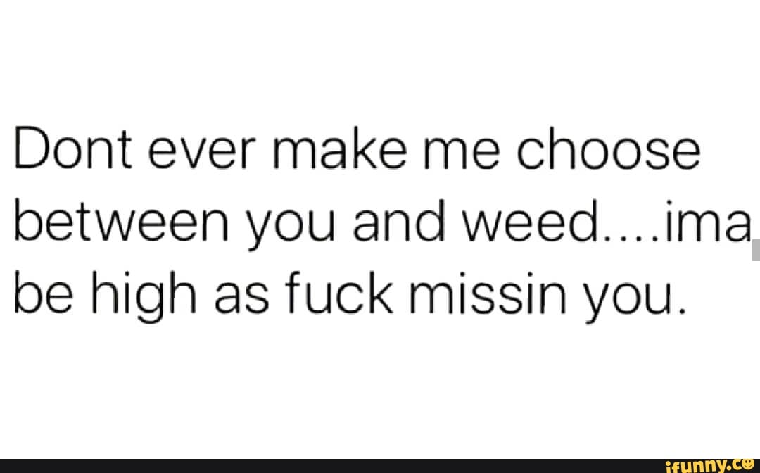 Dont Ever Make Me Choose Between You And Weed Ima Be High As Fuck Missin You Ifunny