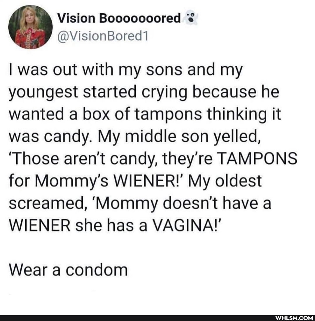 Vision
I was out with my sons and my youngest started crying because he wanted a box of tampons thinking it was candy. My middle son yelled,
'Those aren't candy, they're TAMPONS for Mommy's WIENER!' My oldest screamed, 'Mommy doesn't have a
WIENER she has a VAGINA!'
Wear a condom