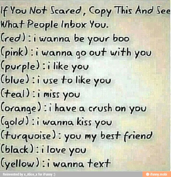 If You Not Scared
Copy This And See
What People Inbox You.
(red): iwanna be your boo
(pink) :i wanna go out with you
(purple) "1 like you
to like you
(teal) zi miss you
crush on you
kiss you
CFurquoise) you my best friend
(black): i love you
(yellow) :i wanna
text