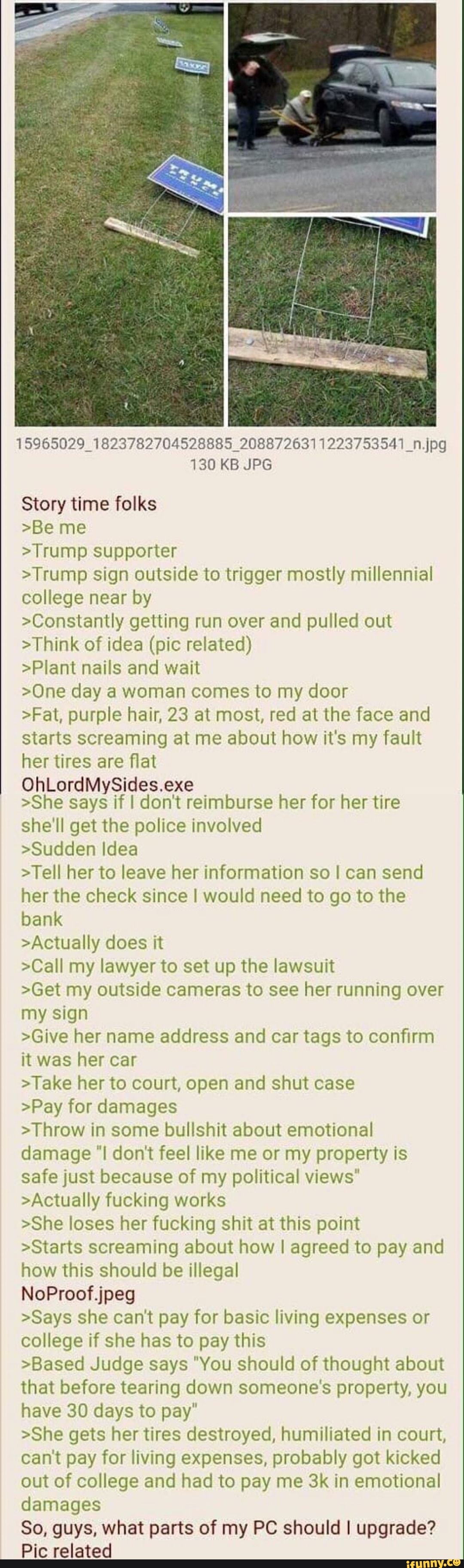 15965029_1823782704528885_2088726311223753541_n.jpg
130 KB JPG
Story time folks
>Be me
>Trump supporter
>Trump sign outside to trigger mostly millennial college near by
>Constantly getting run over and pulled out
>Think of idea (pic related)
>Plant nails and wait
>One day a woman comes to my door
>Fat, purple hair, 23 at most, red at the face and starts screaming at me about how it's my fault her tires are flat
OhLordMySides.exe
>She says if I don't reimburse her for her tire
she'll get the police involved
>Sudden Idea
>Tell her to leave her information so I can send her the check since I would need to go to the bank
>Actually does it
>Call my lawyer to set up the lawsuit
>Get my outside cameras to see her running over my sign
>Give her name address and car tags to confirm it was her car
>Take her to court, open and shut case
>Pay for damages
>Throw in some bullshit about emotional damage "I don't feel like me or my property is safe just because of my political views"
>Actually fucking works
>She loses her fucking shit at this point
>Starts screaming about how I agreed to pay and how this should be illegal
NoProof jpeg
>Says she can't pay for basic living expenses or college if she has to pay this
>Based Judge says "You should of thought about that before tearing down someone's property, you have 30 days to pay"
>She gets her tires destroyed, humiliated in court, can't pay for living expenses, probably got kicked out of college and had to pay me in emotional damages
So, guys, what parts of my PC should I upgrade?
Pic related