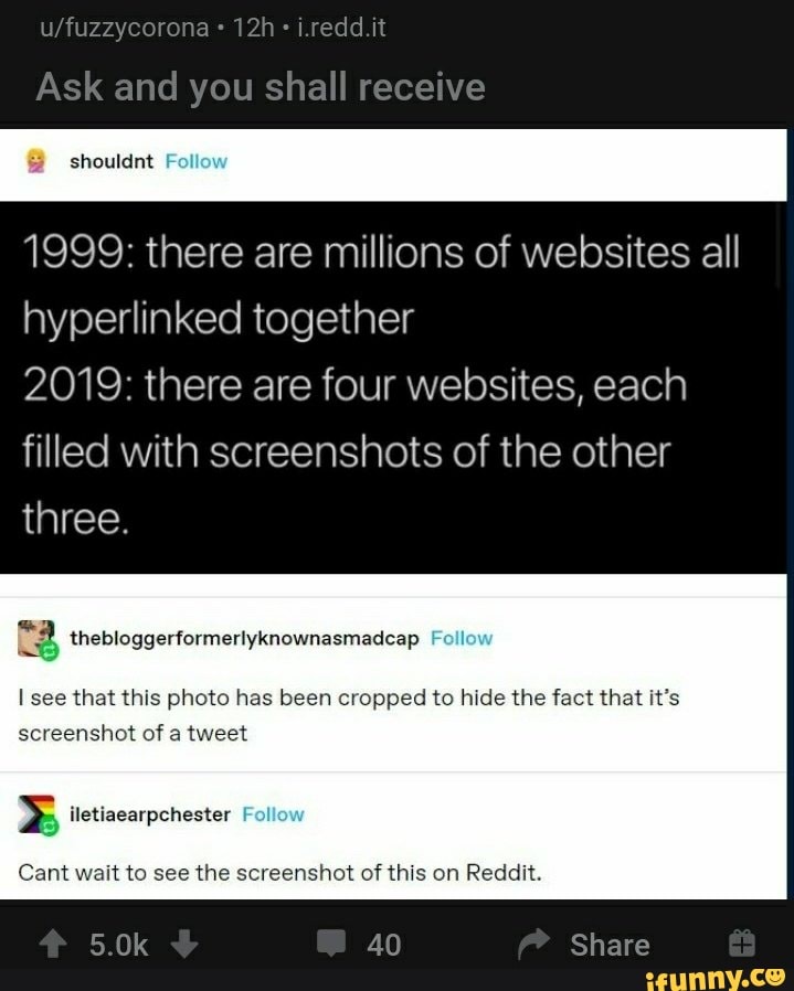 1999: there are millions of websites all
hyperlinked together
2019: there are four websites, each
filled with screenshots of the other
three.
B thebloggerformerlyknownasmadcap
I see that this photo has been cropped to hide the fact that it's
screenshot of a tweet
ISO im
Cant wait to see the screenshot of this on Reddit.