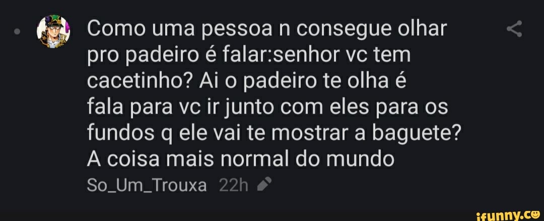 bet Como uma pessoa n consegue olhar
pro padeiro é falar:senhor vc tem
cacetinho? Ai o padeiro te olha é
fala para vc ir junto com eles para os
fundos q ele vai te mostrar a baguete?
A coisa mais normal do mundo
So. Um. Trouxa